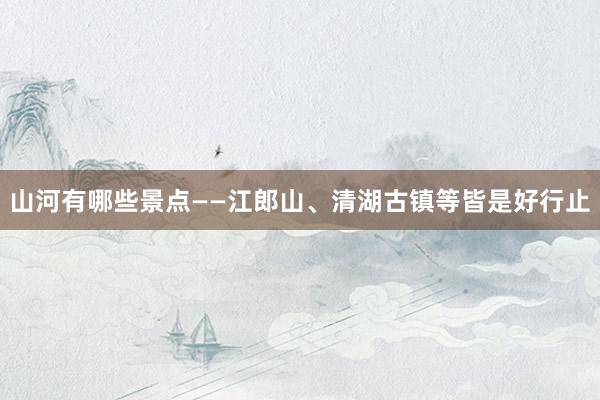 山河有哪些景点——江郎山、清湖古镇等皆是好行止